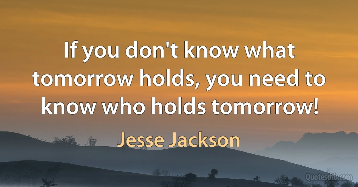 If you don't know what tomorrow holds, you need to know who holds tomorrow! (Jesse Jackson)