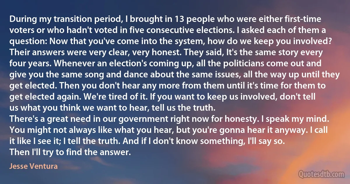 During my transition period, I brought in 13 people who were either first-time voters or who hadn't voted in five consecutive elections. I asked each of them a question: Now that you've come into the system, how do we keep you involved?
Their answers were very clear, very honest. They said, It's the same story every four years. Whenever an election's coming up, all the politicians come out and give you the same song and dance about the same issues, all the way up until they get elected. Then you don't hear any more from them until it's time for them to get elected again. We're tired of it. If you want to keep us involved, don't tell us what you think we want to hear, tell us the truth.
There's a great need in our government right now for honesty. I speak my mind. You might not always like what you hear, but you're gonna hear it anyway. I call it like I see it; I tell the truth. And if I don't know something, I'll say so. Then I'll try to find the answer. (Jesse Ventura)