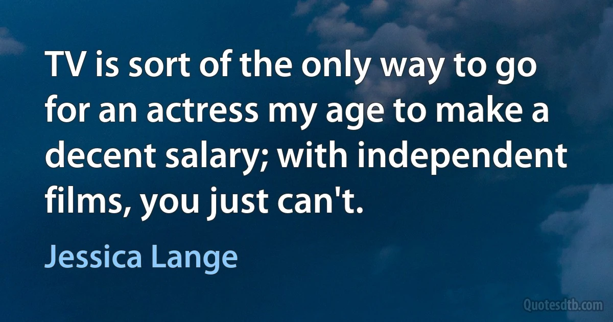 TV is sort of the only way to go for an actress my age to make a decent salary; with independent films, you just can't. (Jessica Lange)