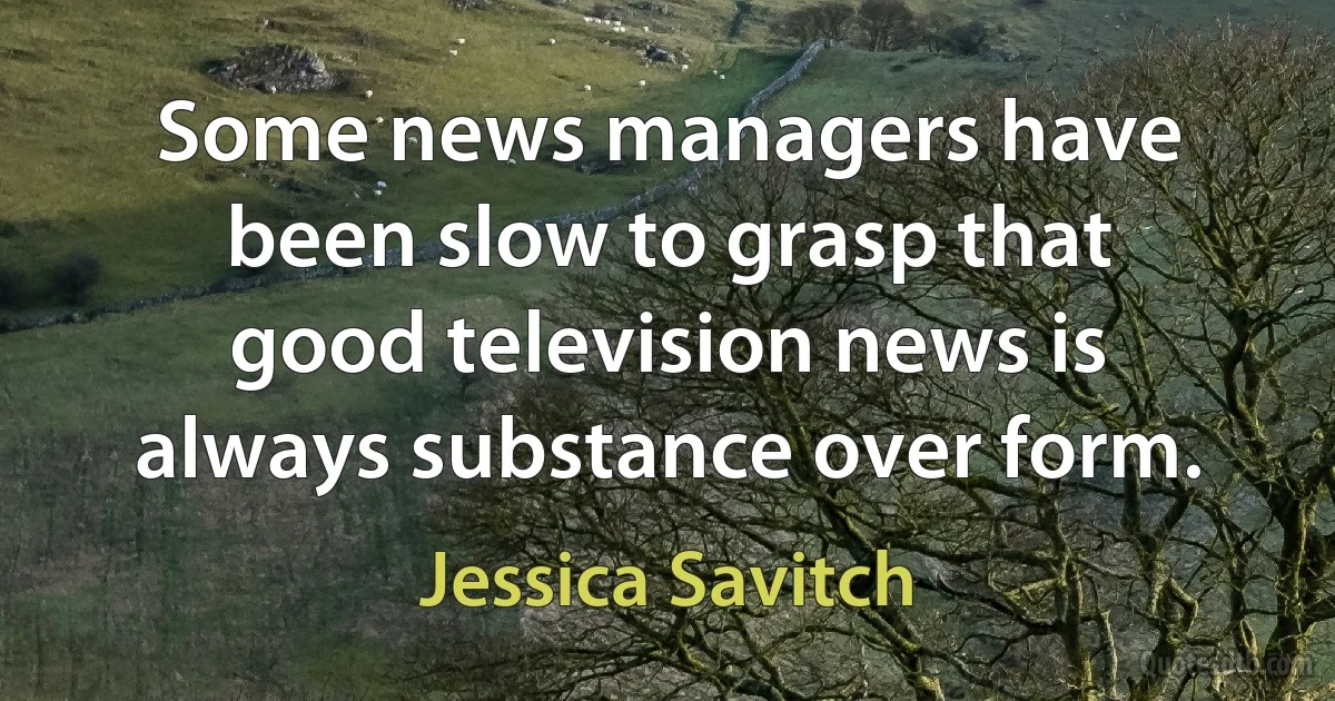 Some news managers have been slow to grasp that good television news is always substance over form. (Jessica Savitch)