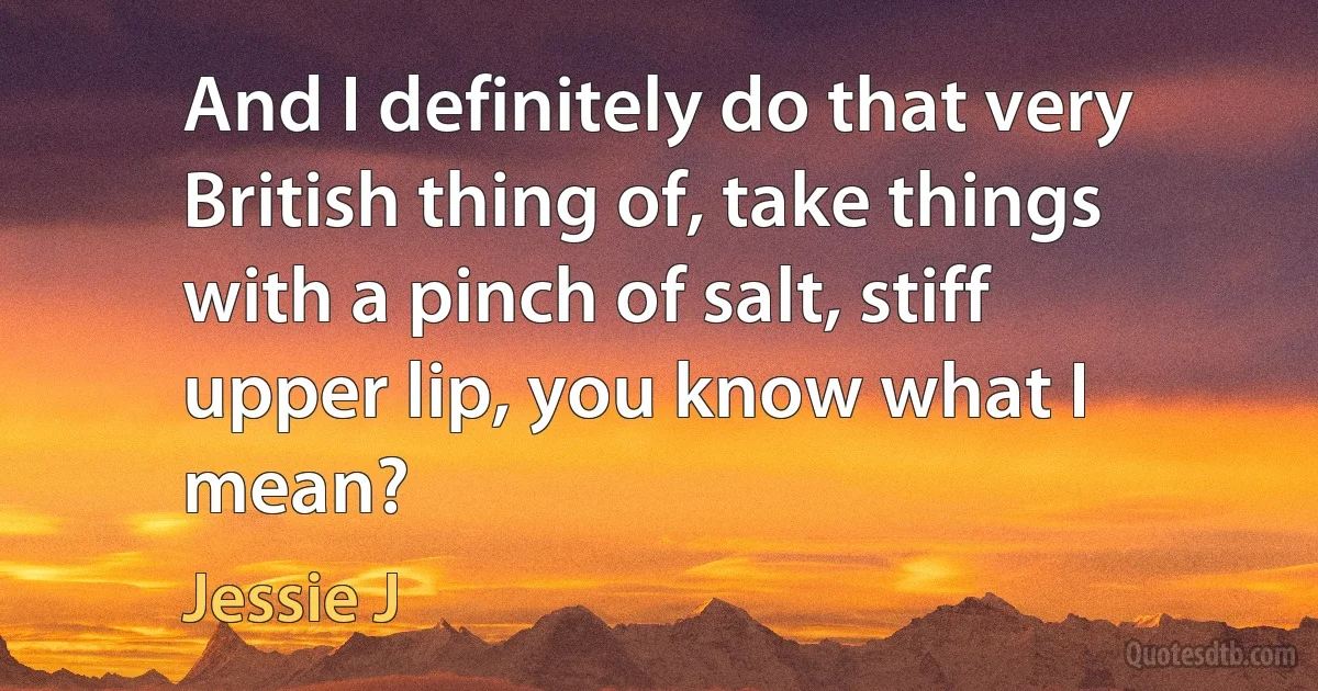 And I definitely do that very British thing of, take things with a pinch of salt, stiff upper lip, you know what I mean? (Jessie J)