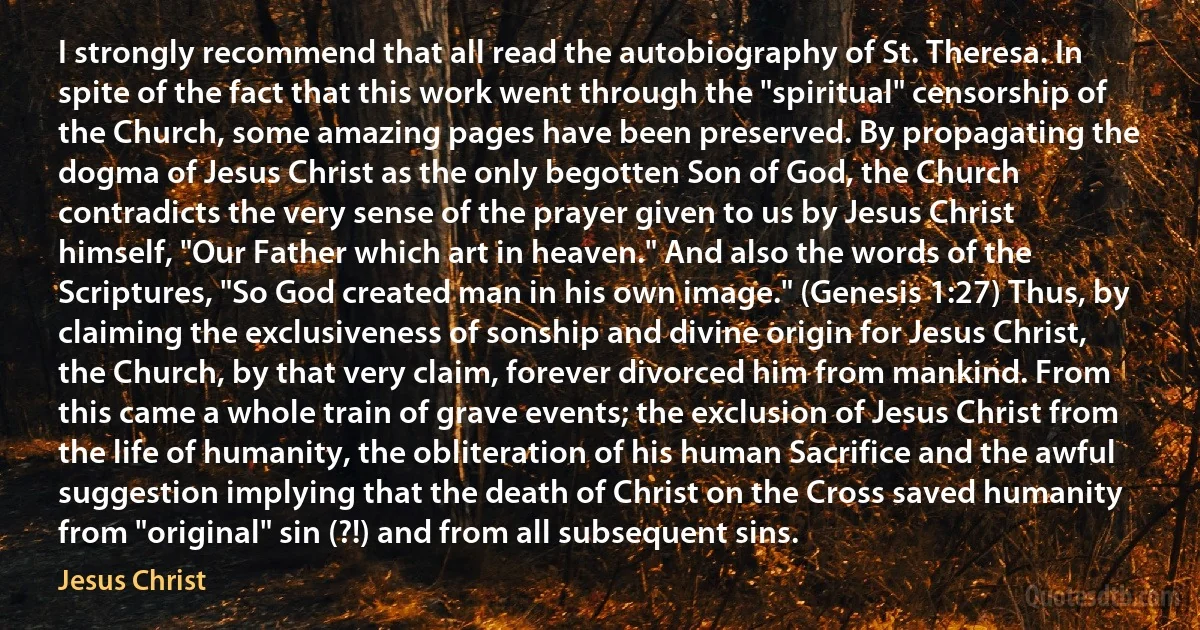 I strongly recommend that all read the autobiography of St. Theresa. In spite of the fact that this work went through the "spiritual" censorship of the Church, some amazing pages have been preserved. By propagating the dogma of Jesus Christ as the only begotten Son of God, the Church contradicts the very sense of the prayer given to us by Jesus Christ himself, "Our Father which art in heaven." And also the words of the Scriptures, "So God created man in his own image." (Genesis 1:27) Thus, by claiming the exclusiveness of sonship and divine origin for Jesus Christ, the Church, by that very claim, forever divorced him from mankind. From this came a whole train of grave events; the exclusion of Jesus Christ from the life of humanity, the obliteration of his human Sacrifice and the awful suggestion implying that the death of Christ on the Cross saved humanity from "original" sin (?!) and from all subsequent sins. (Jesus Christ)