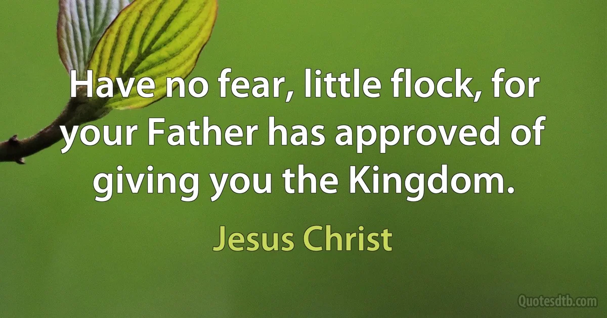 Have no fear, little flock, for your Father has approved of giving you the Kingdom. (Jesus Christ)