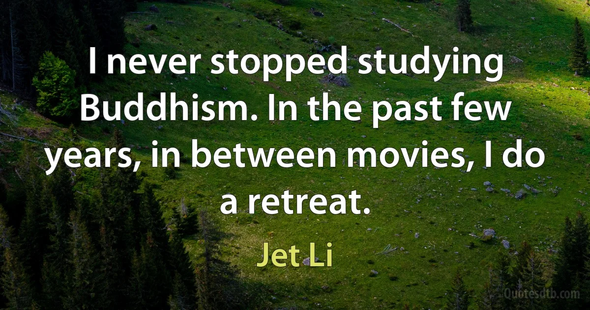 I never stopped studying Buddhism. In the past few years, in between movies, I do a retreat. (Jet Li)