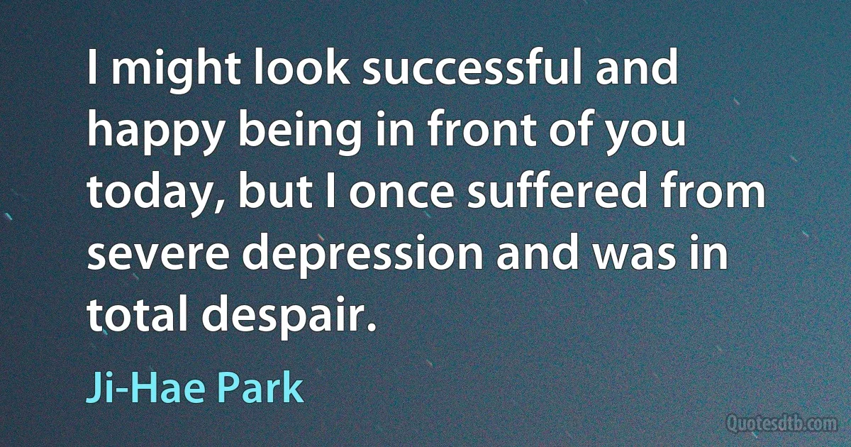 I might look successful and happy being in front of you today, but I once suffered from severe depression and was in total despair. (Ji-Hae Park)