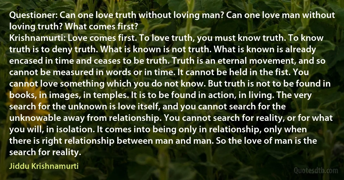 Questioner: Can one love truth without loving man? Can one love man without loving truth? What comes first?
Krishnamurti: Love comes first. To love truth, you must know truth. To know truth is to deny truth. What is known is not truth. What is known is already encased in time and ceases to be truth. Truth is an eternal movement, and so cannot be measured in words or in time. It cannot be held in the fist. You cannot love something which you do not know. But truth is not to be found in books, in images, in temples. It is to be found in action, in living. The very search for the unknown is love itself, and you cannot search for the unknowable away from relationship. You cannot search for reality, or for what you will, in isolation. It comes into being only in relationship, only when there is right relationship between man and man. So the love of man is the search for reality. (Jiddu Krishnamurti)