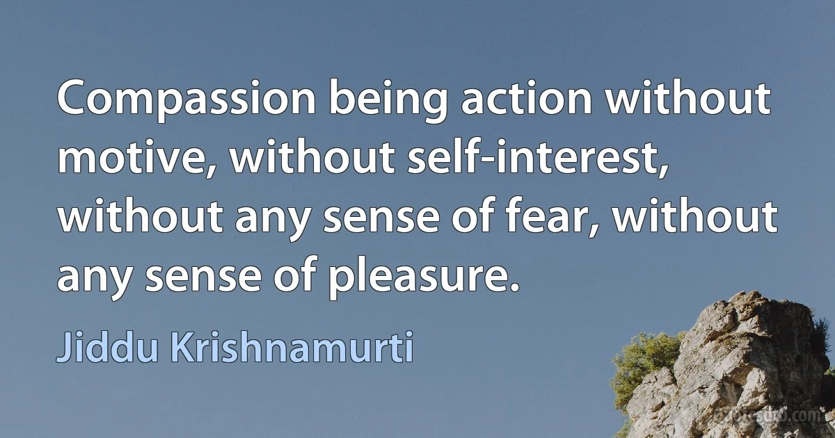 Compassion being action without motive, without self-interest, without any sense of fear, without any sense of pleasure. (Jiddu Krishnamurti)