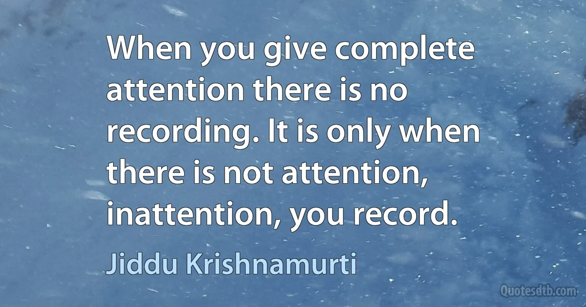 When you give complete attention there is no recording. It is only when there is not attention, inattention, you record. (Jiddu Krishnamurti)