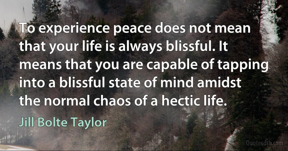 To experience peace does not mean that your life is always blissful. It means that you are capable of tapping into a blissful state of mind amidst the normal chaos of a hectic life. (Jill Bolte Taylor)