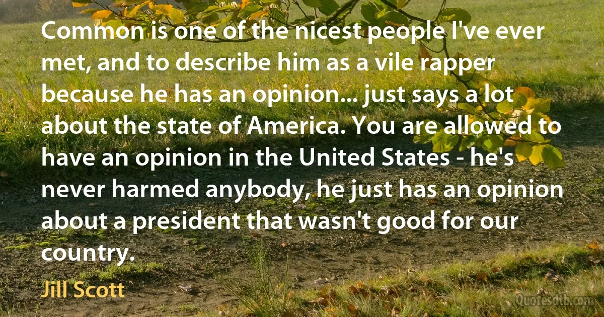 Common is one of the nicest people I've ever met, and to describe him as a vile rapper because he has an opinion... just says a lot about the state of America. You are allowed to have an opinion in the United States - he's never harmed anybody, he just has an opinion about a president that wasn't good for our country. (Jill Scott)