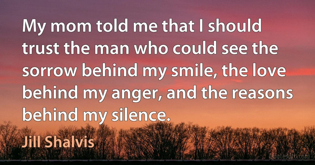 My mom told me that I should trust the man who could see the sorrow behind my smile, the love behind my anger, and the reasons behind my silence. (Jill Shalvis)