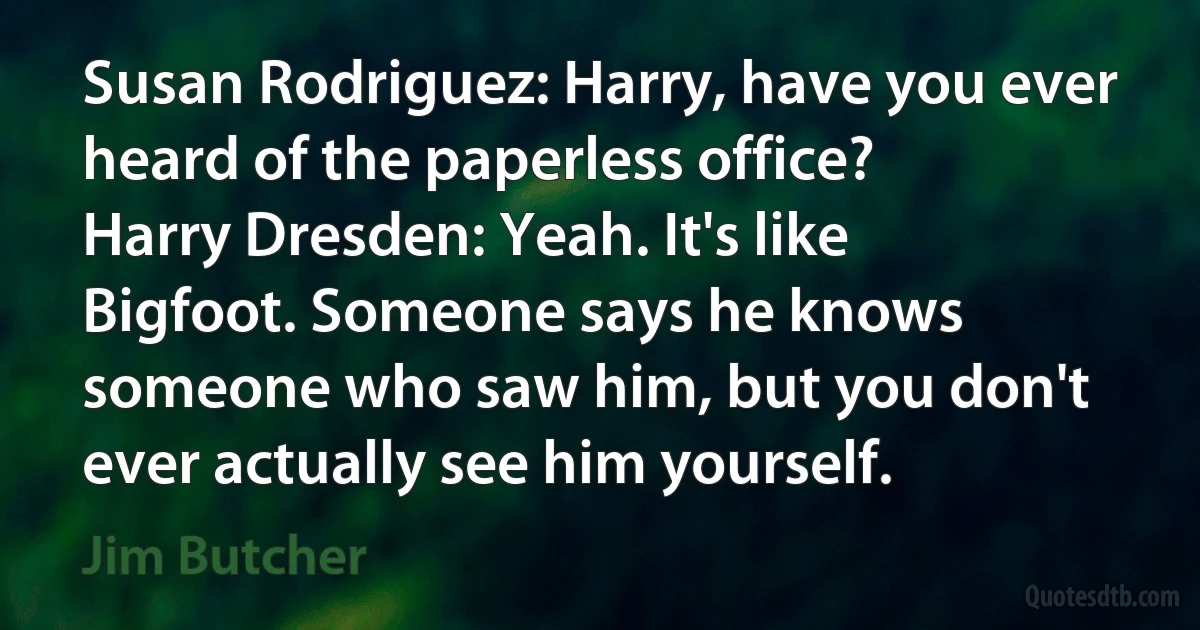 Susan Rodriguez: Harry, have you ever heard of the paperless office?
Harry Dresden: Yeah. It's like Bigfoot. Someone says he knows someone who saw him, but you don't ever actually see him yourself. (Jim Butcher)