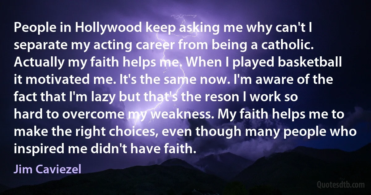 People in Hollywood keep asking me why can't I separate my acting career from being a catholic. Actually my faith helps me. When I played basketball it motivated me. It's the same now. I'm aware of the fact that I'm lazy but that's the reson I work so hard to overcome my weakness. My faith helps me to make the right choices, even though many people who inspired me didn't have faith. (Jim Caviezel)