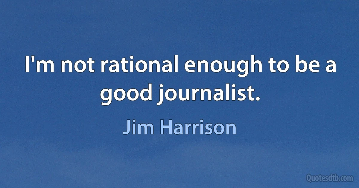 I'm not rational enough to be a good journalist. (Jim Harrison)