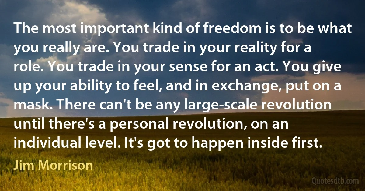 The most important kind of freedom is to be what you really are. You trade in your reality for a role. You trade in your sense for an act. You give up your ability to feel, and in exchange, put on a mask. There can't be any large-scale revolution until there's a personal revolution, on an individual level. It's got to happen inside first. (Jim Morrison)