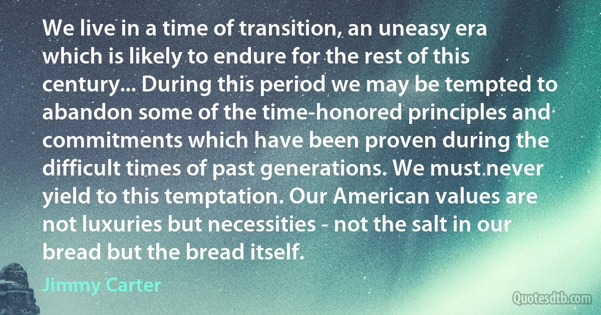 We live in a time of transition, an uneasy era which is likely to endure for the rest of this century... During this period we may be tempted to abandon some of the time-honored principles and commitments which have been proven during the difficult times of past generations. We must never yield to this temptation. Our American values are not luxuries but necessities - not the salt in our bread but the bread itself. (Jimmy Carter)