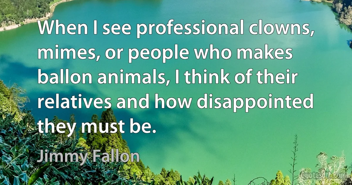 When I see professional clowns, mimes, or people who makes ballon animals, I think of their relatives and how disappointed they must be. (Jimmy Fallon)