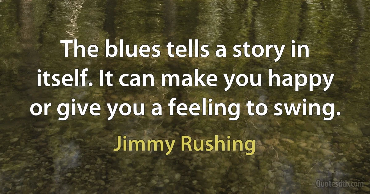 The blues tells a story in itself. It can make you happy or give you a feeling to swing. (Jimmy Rushing)