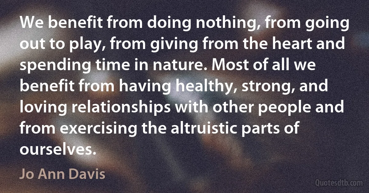 We benefit from doing nothing, from going out to play, from giving from the heart and spending time in nature. Most of all we benefit from having healthy, strong, and loving relationships with other people and from exercising the altruistic parts of ourselves. (Jo Ann Davis)