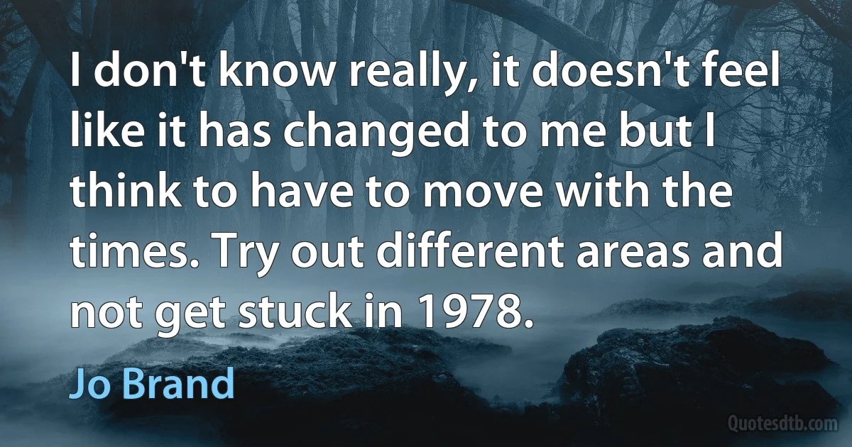 I don't know really, it doesn't feel like it has changed to me but I think to have to move with the times. Try out different areas and not get stuck in 1978. (Jo Brand)