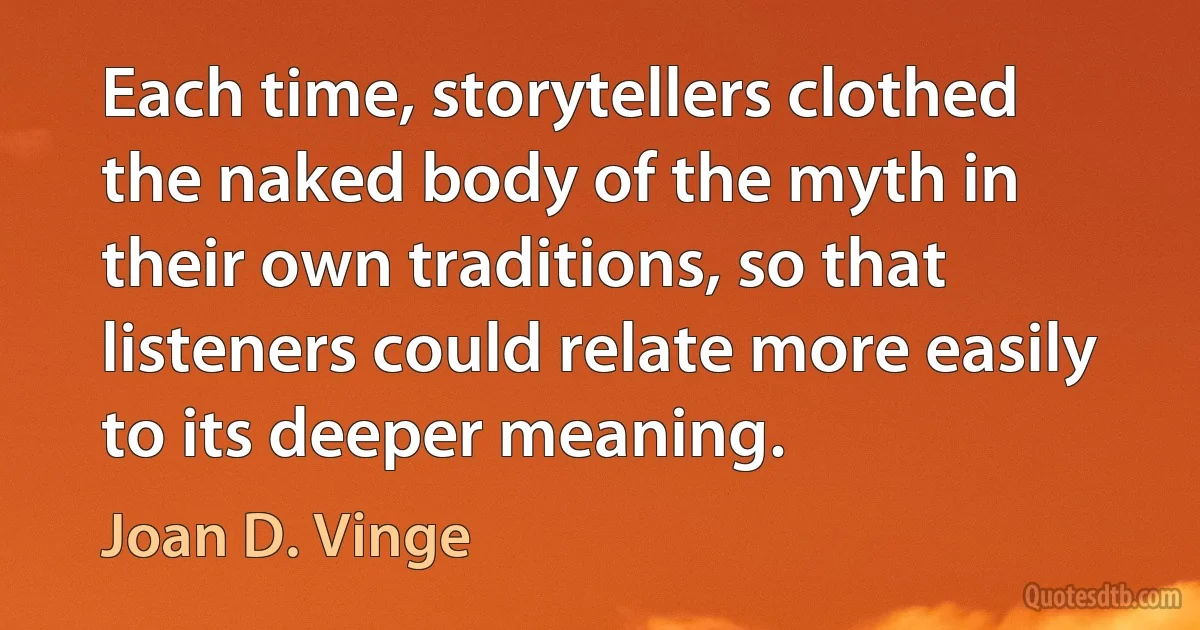 Each time, storytellers clothed the naked body of the myth in their own traditions, so that listeners could relate more easily to its deeper meaning. (Joan D. Vinge)