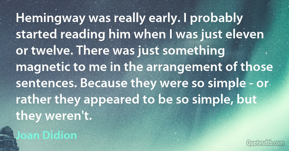 Hemingway was really early. I probably started reading him when I was just eleven or twelve. There was just something magnetic to me in the arrangement of those sentences. Because they were so simple - or rather they appeared to be so simple, but they weren't. (Joan Didion)