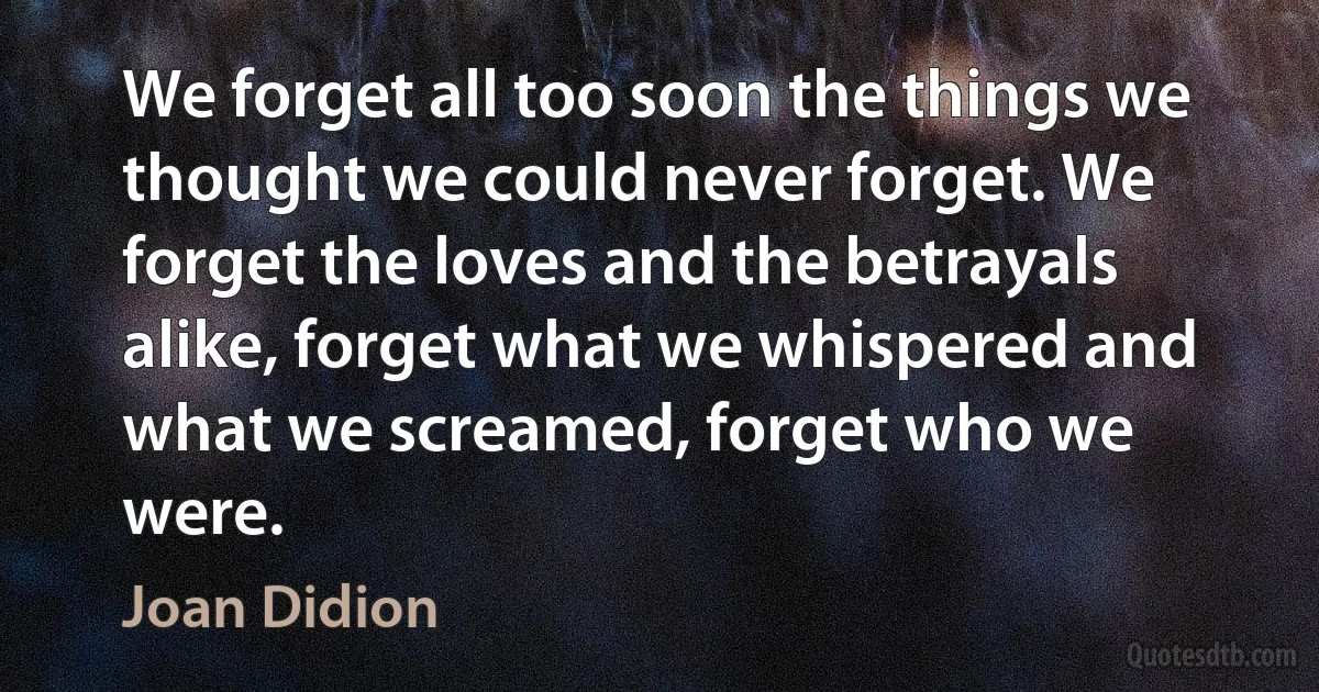 We forget all too soon the things we thought we could never forget. We forget the loves and the betrayals alike, forget what we whispered and what we screamed, forget who we were. (Joan Didion)