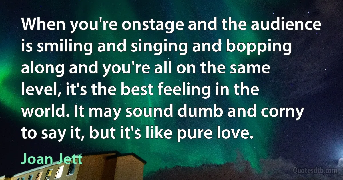 When you're onstage and the audience is smiling and singing and bopping along and you're all on the same level, it's the best feeling in the world. It may sound dumb and corny to say it, but it's like pure love. (Joan Jett)