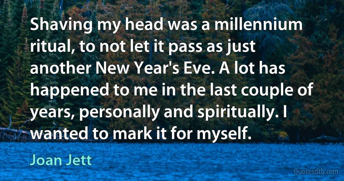 Shaving my head was a millennium ritual, to not let it pass as just another New Year's Eve. A lot has happened to me in the last couple of years, personally and spiritually. I wanted to mark it for myself. (Joan Jett)