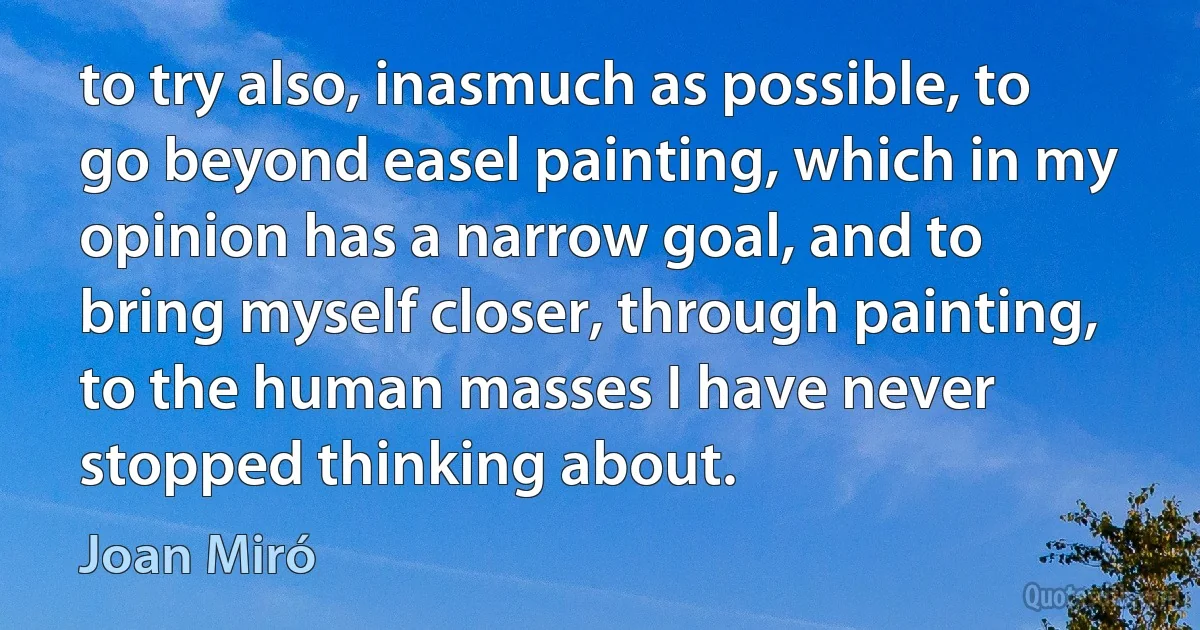 to try also, inasmuch as possible, to go beyond easel painting, which in my opinion has a narrow goal, and to bring myself closer, through painting, to the human masses I have never stopped thinking about. (Joan Miró)