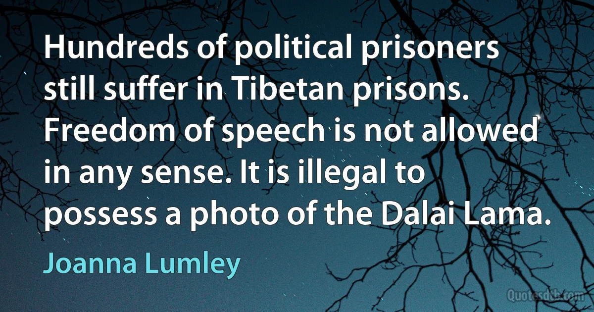 Hundreds of political prisoners still suffer in Tibetan prisons. Freedom of speech is not allowed in any sense. It is illegal to possess a photo of the Dalai Lama. (Joanna Lumley)