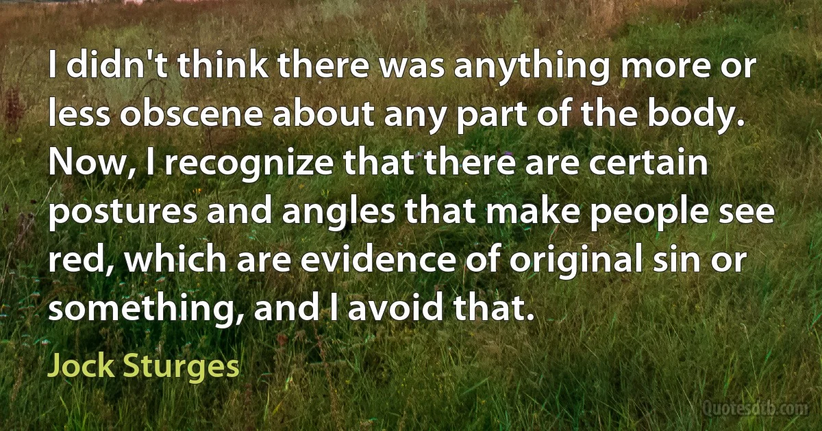 I didn't think there was anything more or less obscene about any part of the body. Now, I recognize that there are certain postures and angles that make people see red, which are evidence of original sin or something, and I avoid that. (Jock Sturges)