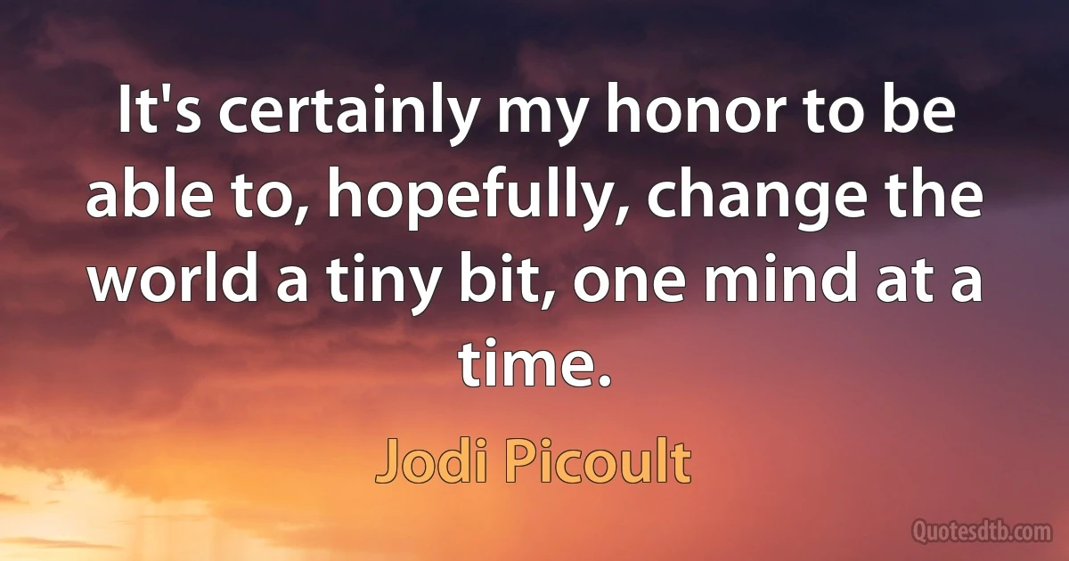 It's certainly my honor to be able to, hopefully, change the world a tiny bit, one mind at a time. (Jodi Picoult)