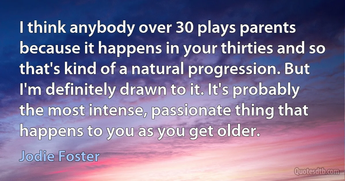 I think anybody over 30 plays parents because it happens in your thirties and so that's kind of a natural progression. But I'm definitely drawn to it. It's probably the most intense, passionate thing that happens to you as you get older. (Jodie Foster)