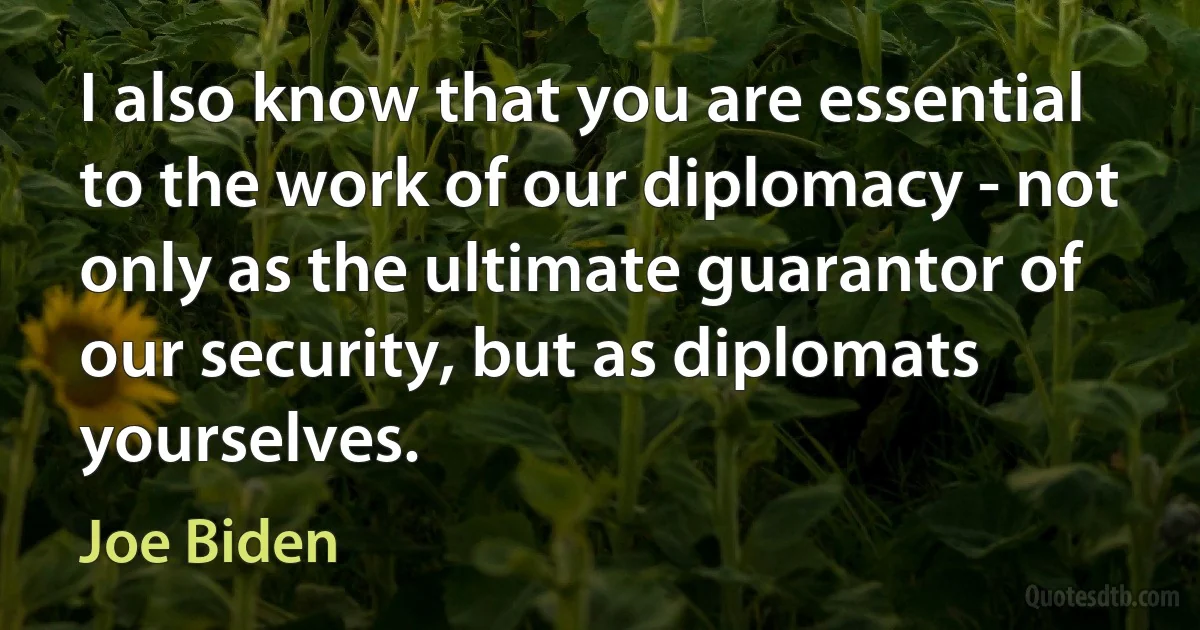 I also know that you are essential to the work of our diplomacy - not only as the ultimate guarantor of our security, but as diplomats yourselves. (Joe Biden)