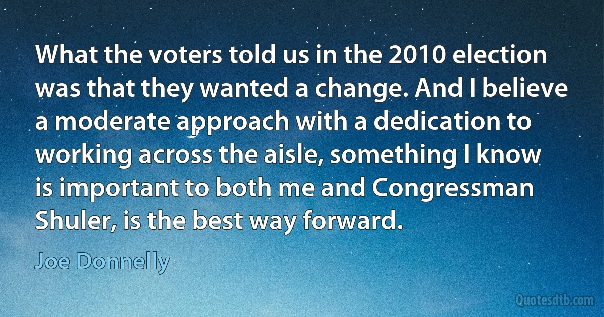 What the voters told us in the 2010 election was that they wanted a change. And I believe a moderate approach with a dedication to working across the aisle, something I know is important to both me and Congressman Shuler, is the best way forward. (Joe Donnelly)