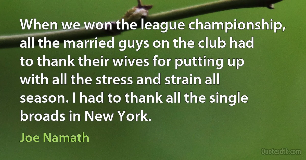 When we won the league championship, all the married guys on the club had to thank their wives for putting up with all the stress and strain all season. I had to thank all the single broads in New York. (Joe Namath)