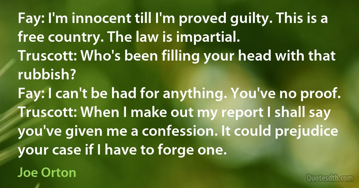 Fay: I'm innocent till I'm proved guilty. This is a free country. The law is impartial.
Truscott: Who's been filling your head with that rubbish?
Fay: I can't be had for anything. You've no proof.
Truscott: When I make out my report I shall say you've given me a confession. It could prejudice your case if I have to forge one. (Joe Orton)