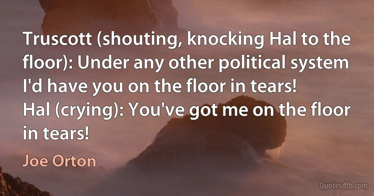 Truscott (shouting, knocking Hal to the floor): Under any other political system I'd have you on the floor in tears!
Hal (crying): You've got me on the floor in tears! (Joe Orton)