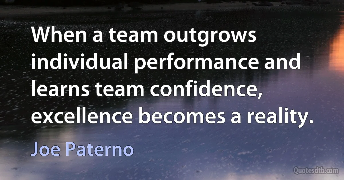 When a team outgrows individual performance and learns team confidence, excellence becomes a reality. (Joe Paterno)