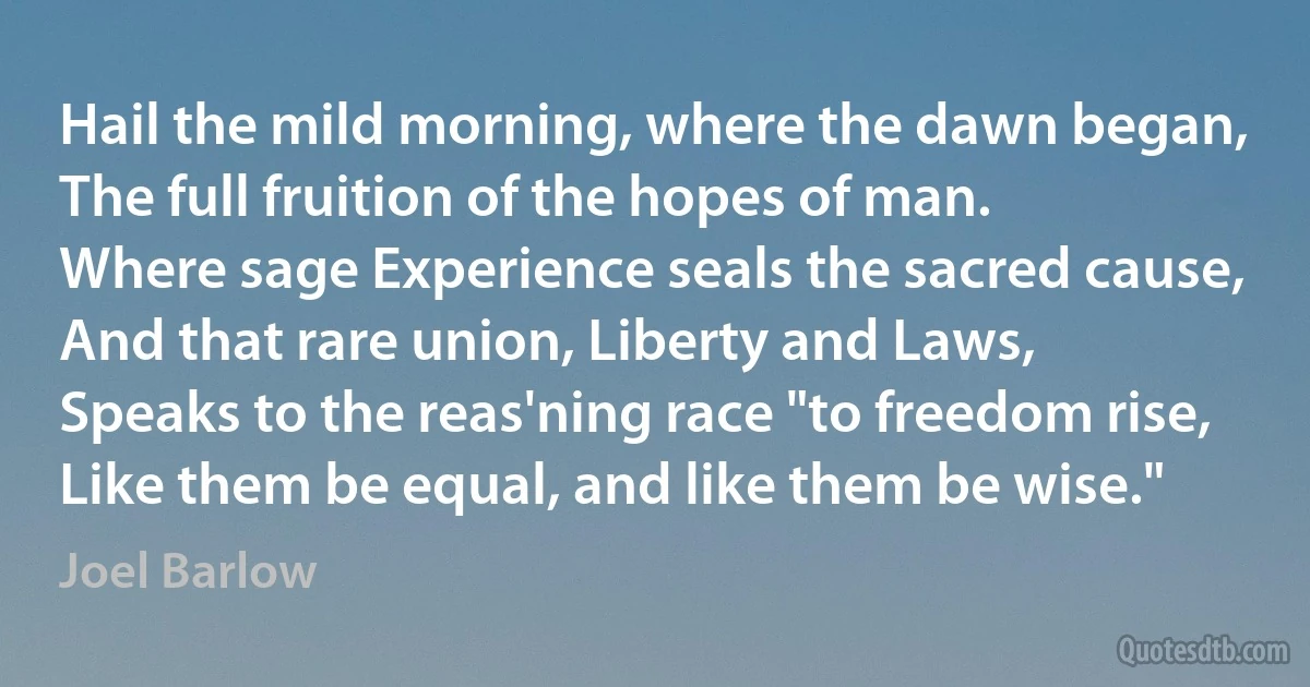 Hail the mild morning, where the dawn began,
The full fruition of the hopes of man.
Where sage Experience seals the sacred cause,
And that rare union, Liberty and Laws,
Speaks to the reas'ning race "to freedom rise,
Like them be equal, and like them be wise." (Joel Barlow)