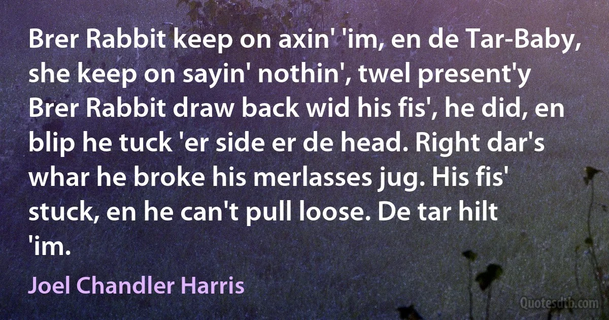 Brer Rabbit keep on axin' 'im, en de Tar-Baby, she keep on sayin' nothin', twel present'y Brer Rabbit draw back wid his fis', he did, en blip he tuck 'er side er de head. Right dar's whar he broke his merlasses jug. His fis' stuck, en he can't pull loose. De tar hilt 'im. (Joel Chandler Harris)