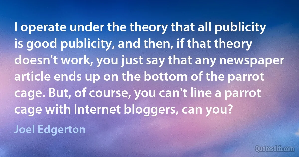 I operate under the theory that all publicity is good publicity, and then, if that theory doesn't work, you just say that any newspaper article ends up on the bottom of the parrot cage. But, of course, you can't line a parrot cage with Internet bloggers, can you? (Joel Edgerton)