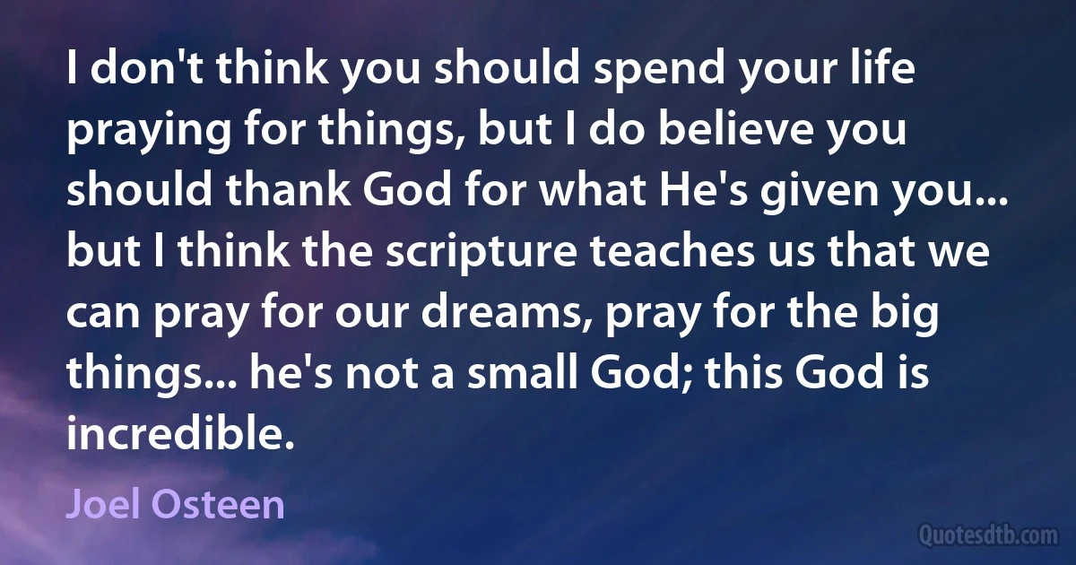 I don't think you should spend your life praying for things, but I do believe you should thank God for what He's given you... but I think the scripture teaches us that we can pray for our dreams, pray for the big things... he's not a small God; this God is incredible. (Joel Osteen)