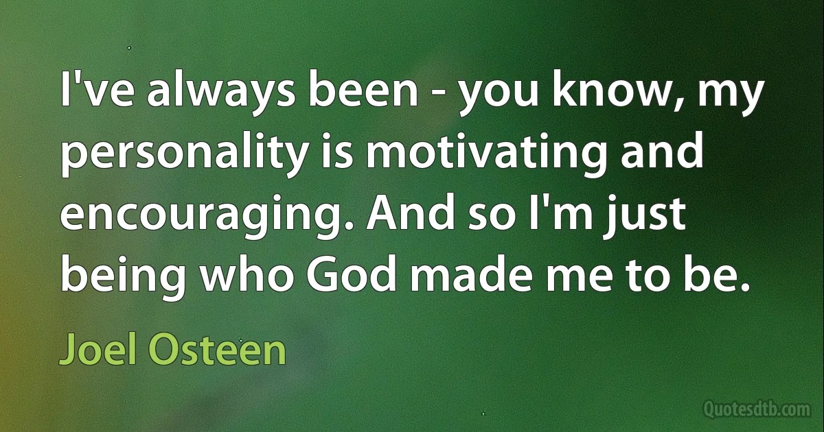 I've always been - you know, my personality is motivating and encouraging. And so I'm just being who God made me to be. (Joel Osteen)