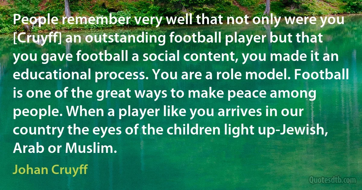 People remember very well that not only were you [Cruyff] an outstanding football player but that you gave football a social content, you made it an educational process. You are a role model. Football is one of the great ways to make peace among people. When a player like you arrives in our country the eyes of the children light up-Jewish, Arab or Muslim. (Johan Cruyff)