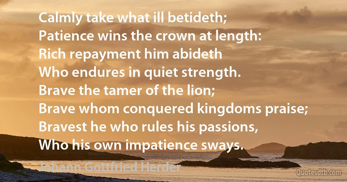 Calmly take what ill betideth;
Patience wins the crown at length:
Rich repayment him abideth
Who endures in quiet strength.
Brave the tamer of the lion;
Brave whom conquered kingdoms praise;
Bravest he who rules his passions,
Who his own impatience sways. (Johann Gottfried Herder)