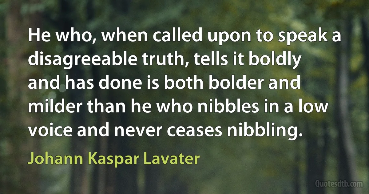 He who, when called upon to speak a disagreeable truth, tells it boldly and has done is both bolder and milder than he who nibbles in a low voice and never ceases nibbling. (Johann Kaspar Lavater)