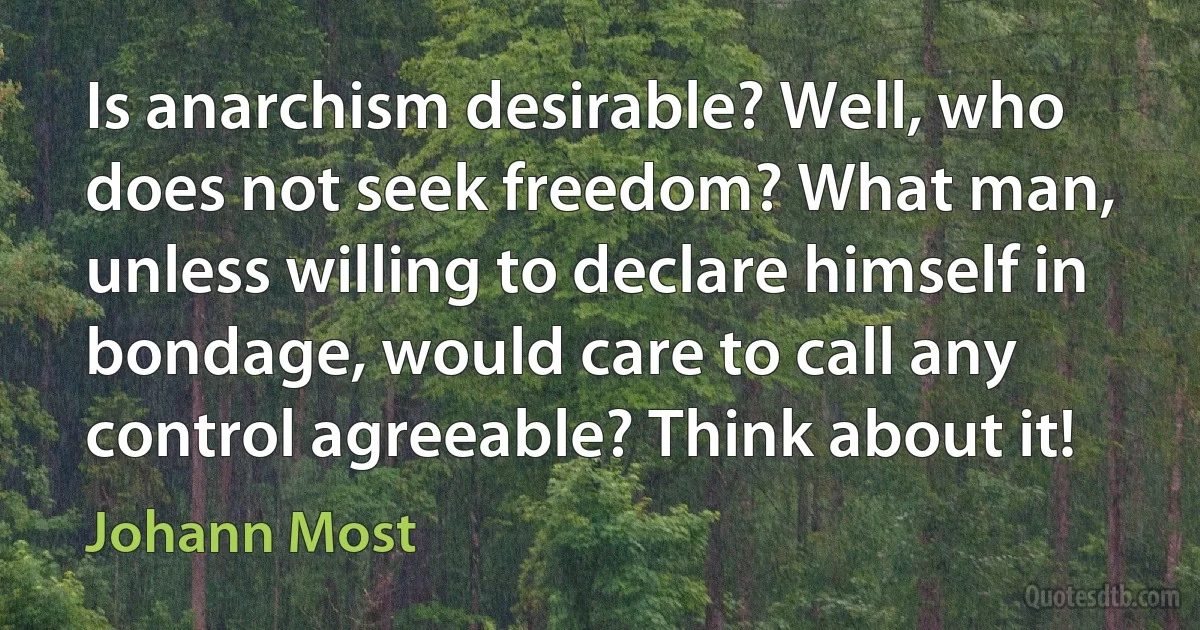 Is anarchism desirable? Well, who does not seek freedom? What man, unless willing to declare himself in bondage, would care to call any control agreeable? Think about it! (Johann Most)