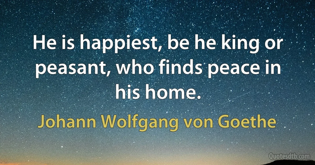 He is happiest, be he king or peasant, who finds peace in his home. (Johann Wolfgang von Goethe)